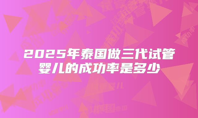 2025年泰国做三代试管婴儿的成功率是多少