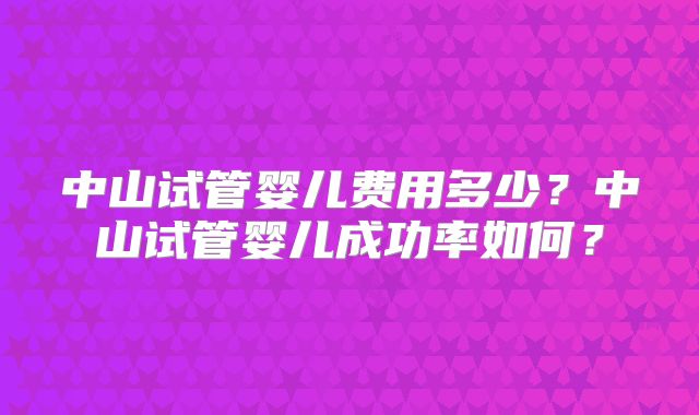 中山试管婴儿费用多少？中山试管婴儿成功率如何？