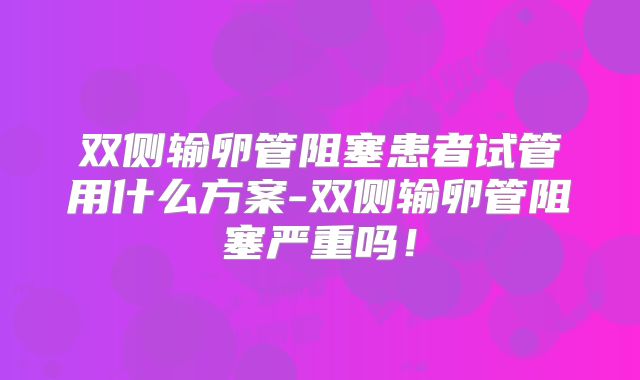 双侧输卵管阻塞患者试管用什么方案-双侧输卵管阻塞严重吗！