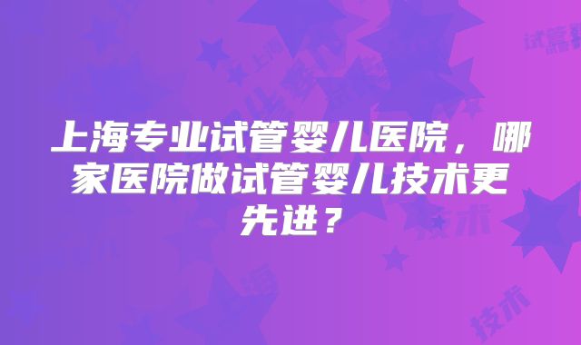 上海专业试管婴儿医院，哪家医院做试管婴儿技术更先进？