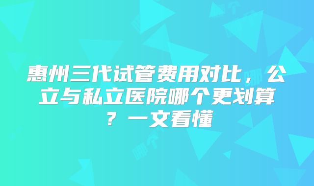 惠州三代试管费用对比，公立与私立医院哪个更划算？一文看懂