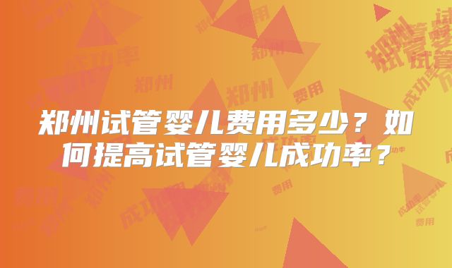 郑州试管婴儿费用多少？如何提高试管婴儿成功率？