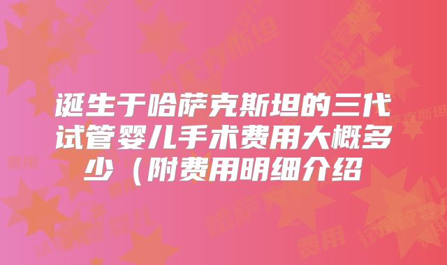 诞生于哈萨克斯坦的三代试管婴儿手术费用大概多少（附费用明细介绍