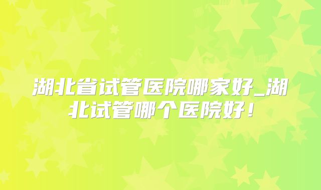 湖北省试管医院哪家好_湖北试管哪个医院好！