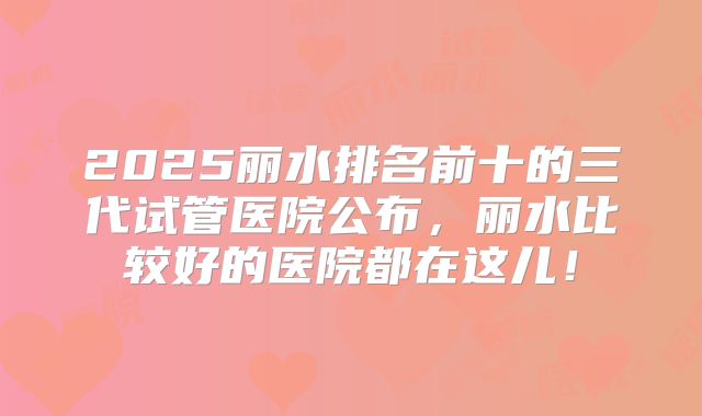 2025丽水排名前十的三代试管医院公布，丽水比较好的医院都在这儿！