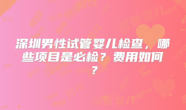 深圳男性试管婴儿检查，哪些项目是必检？费用如何？