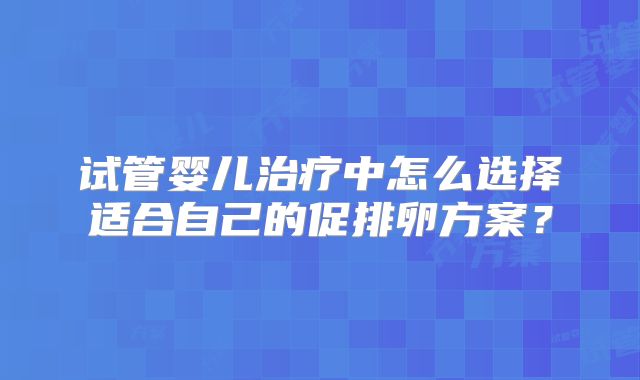 试管婴儿治疗中怎么选择适合自己的促排卵方案？