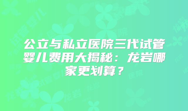 公立与私立医院三代试管婴儿费用大揭秘：龙岩哪家更划算？