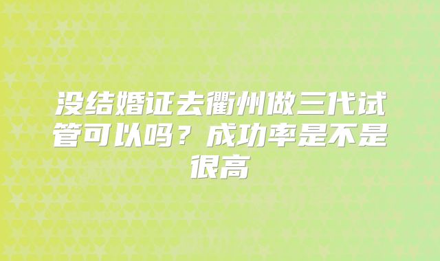 没结婚证去衢州做三代试管可以吗？成功率是不是很高