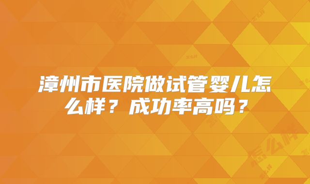 漳州市医院做试管婴儿怎么样？成功率高吗？