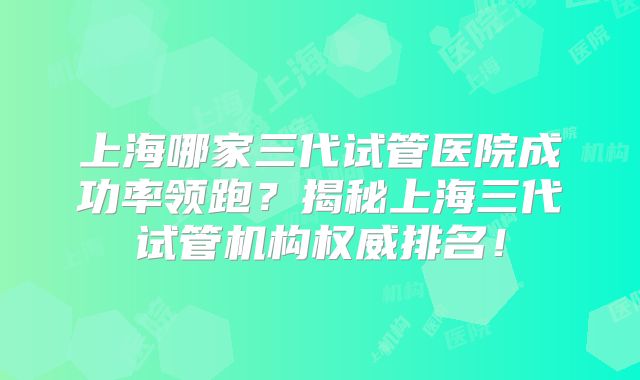 上海哪家三代试管医院成功率领跑?揭秘上海三代试管机构权威排名!