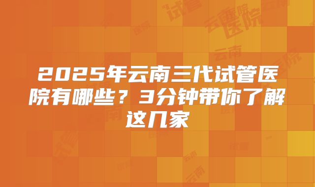2025年云南三代试管医院有哪些？3分钟带你了解这几家