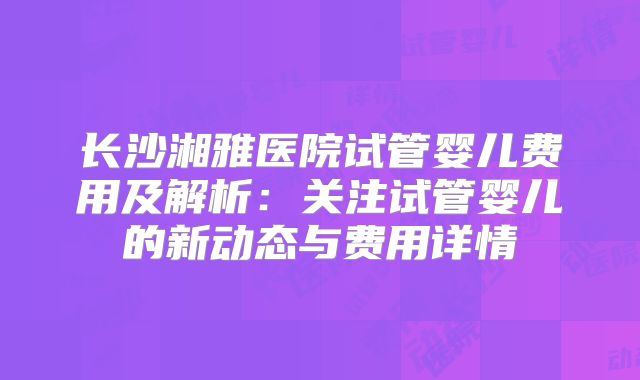 长沙湘雅医院试管婴儿费用及解析:关注试管婴儿的新动态与费用详情