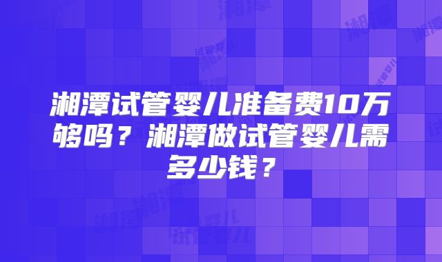 湘潭试管婴儿准备费10万够吗？湘潭做试管婴儿需多少钱？