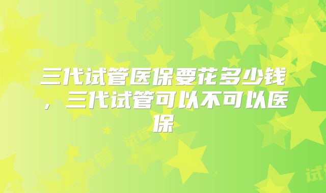 三代试管医保要花多少钱，三代试管可以不可以医保