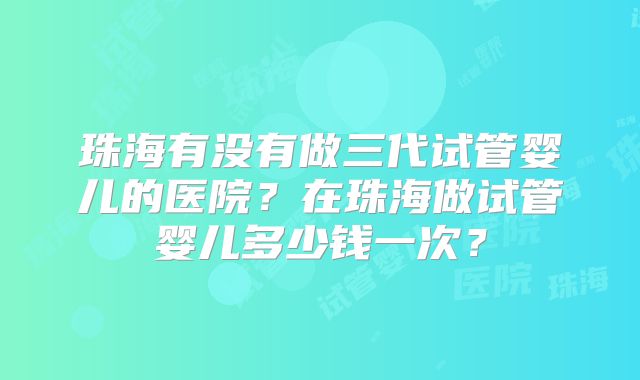 珠海有没有做三代试管婴儿的医院？在珠海做试管婴儿多少钱一次？