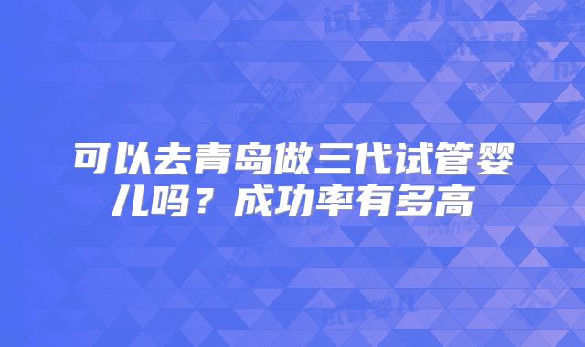 可以去青岛做三代试管婴儿吗？成功率有多高