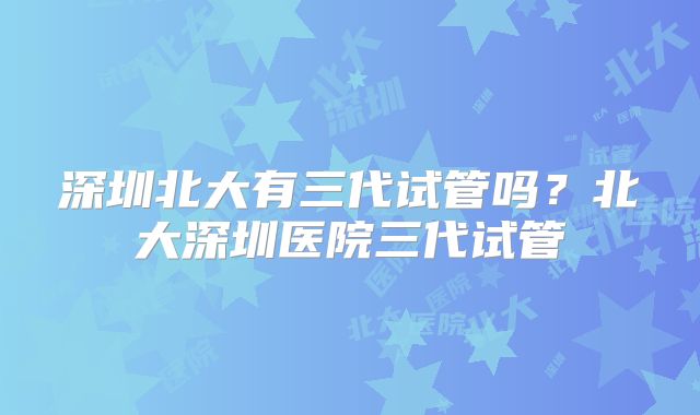 深圳北大有三代试管吗？北大深圳医院三代试管