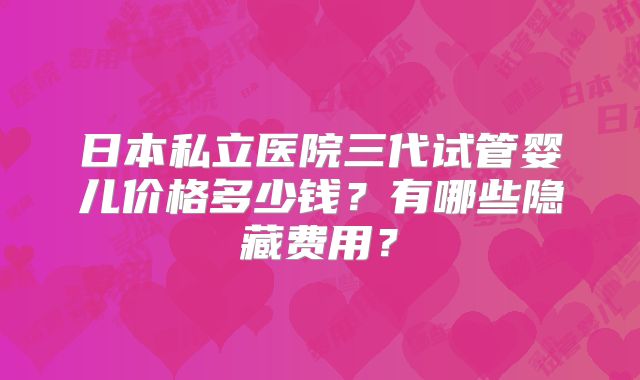 日本私立医院三代试管婴儿价格多少钱？有哪些隐藏费用？
