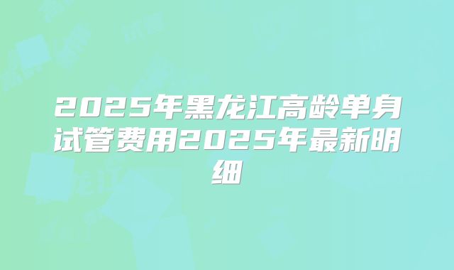 2025年黑龙江高龄单身试管费用2025年最新明细