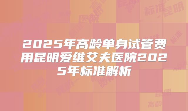 2025年高龄单身试管费用昆明爱维艾夫医院2025年标准解析