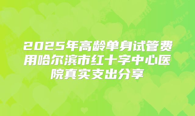 2025年高龄单身试管费用哈尔滨市红十字中心医院真实支出分享