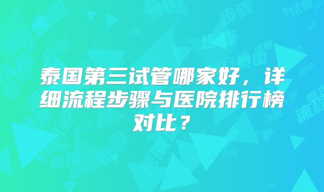 泰国第三试管哪家好，详细流程步骤与医院排行榜对比？