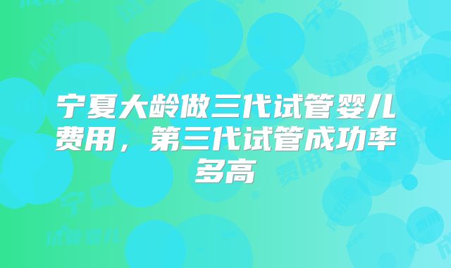 宁夏大龄做三代试管婴儿费用，第三代试管成功率多高