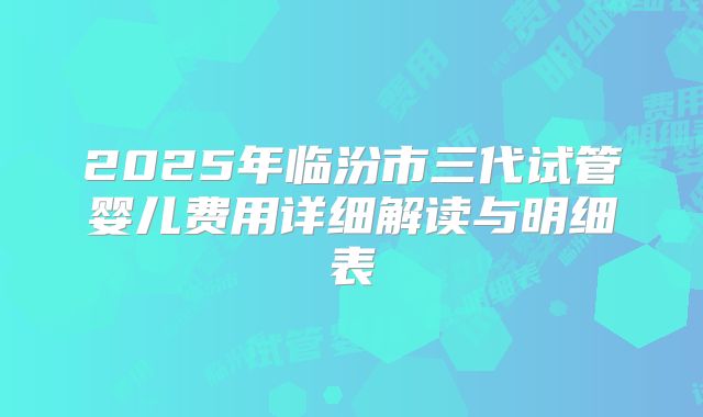 2025年临汾市三代试管婴儿费用详细解读与明细表