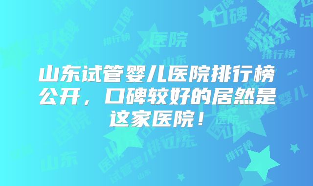 山东试管婴儿医院排行榜公开，口碑较好的居然是这家医院！
