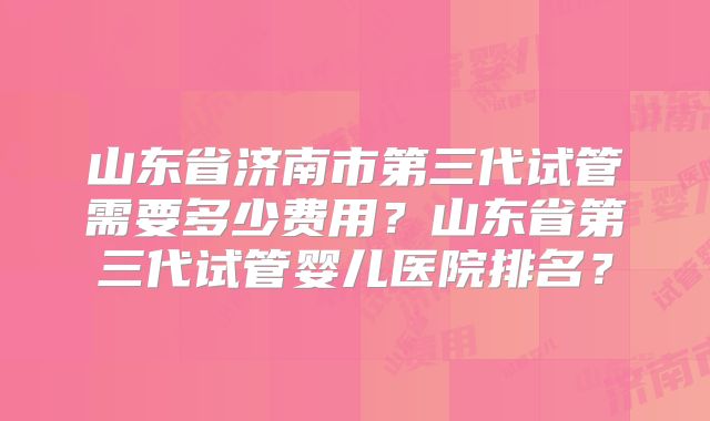 山东省济南市第三代试管需要多少费用？山东省第三代试管婴儿医院排名？