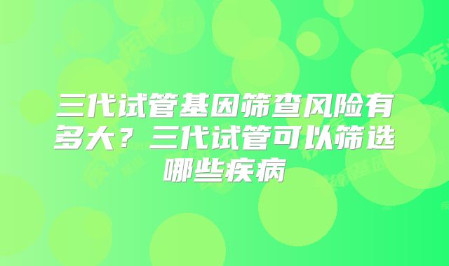 三代试管基因筛查风险有多大？三代试管可以筛选哪些疾病