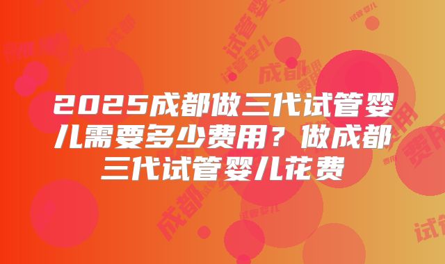 2025成都做三代试管婴儿需要多少费用？做成都三代试管婴儿花费