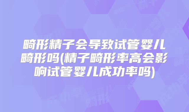 畸形精子会导致试管婴儿畸形吗(精子畸形率高会影响试管婴儿成功率吗)
