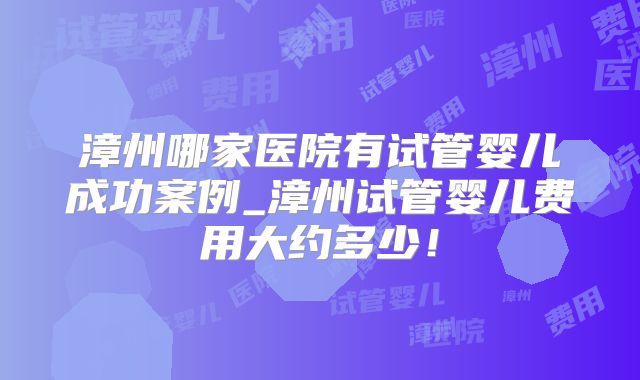 漳州哪家医院有试管婴儿成功案例_漳州试管婴儿费用大约多少！