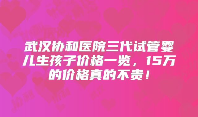武汉协和医院三代试管婴儿生孩子价格一览，15万的价格真的不贵！