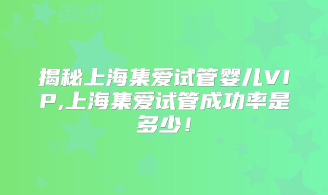 揭秘上海集爱试管婴儿VIP,上海集爱试管成功率是多少！
