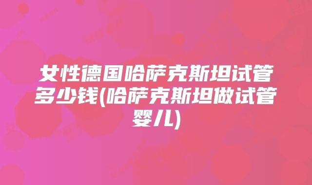 女性德国哈萨克斯坦试管多少钱(哈萨克斯坦做试管婴儿)