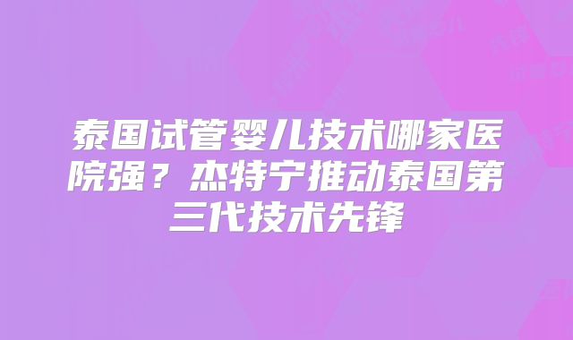 泰国试管婴儿技术哪家医院强？杰特宁推动泰国第三代技术先锋
