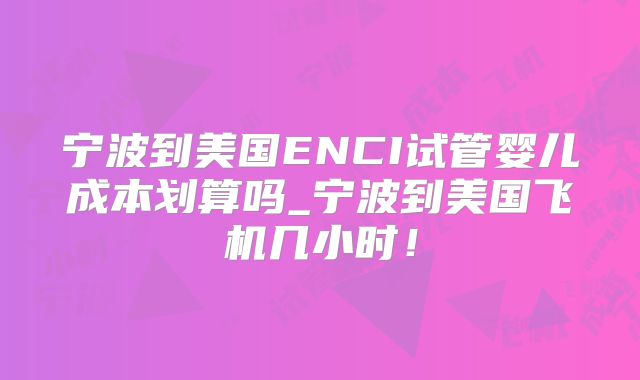 宁波到美国ENCI试管婴儿成本划算吗_宁波到美国飞机几小时！