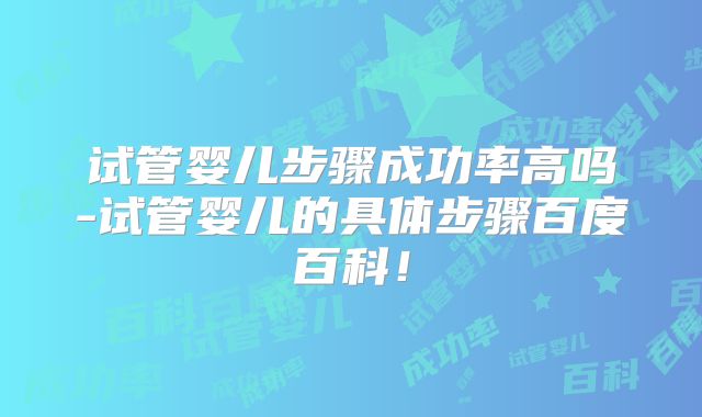 试管婴儿步骤成功率高吗-试管婴儿的具体步骤百度百科!