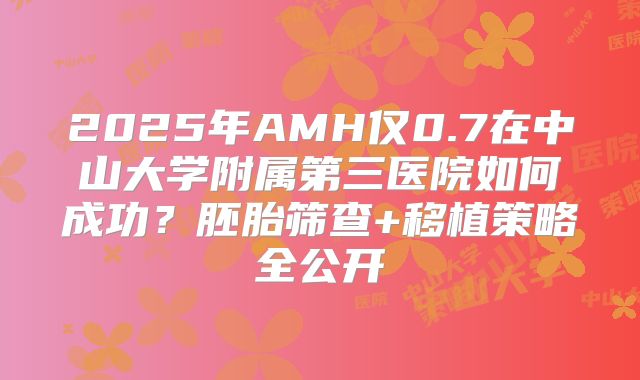 2025年AMH仅0.7在中山大学附属第三医院如何成功？胚胎筛查+移植策略全公开