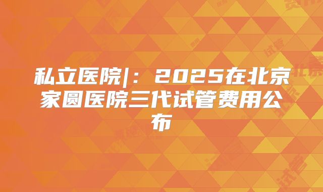私立医院|：2025在北京家圆医院三代试管费用公布