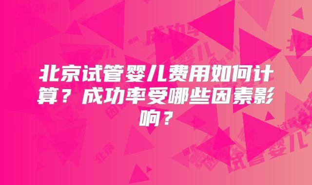 北京试管婴儿费用如何计算？成功率受哪些因素影响？