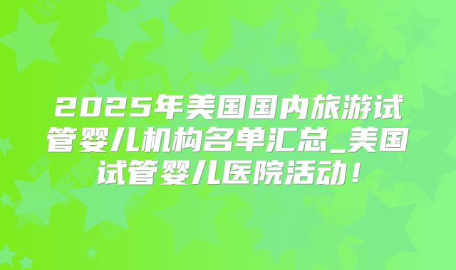 2025年美国国内旅游试管婴儿机构名单汇总_美国试管婴儿医院活动!