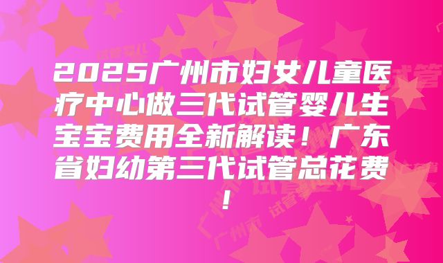 2025广州市妇女儿童医疗中心做三代试管婴儿生宝宝费用全新解读!广东省妇幼第三代试管总花费!