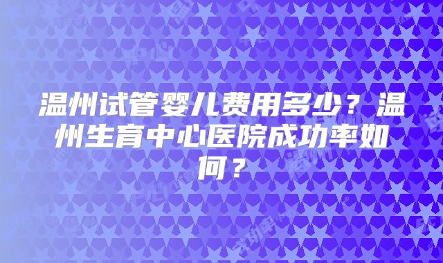 温州试管婴儿费用多少？温州生育中心医院成功率如何？
