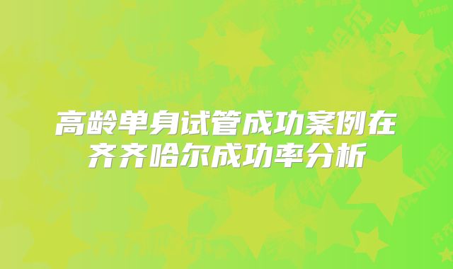 高龄单身试管成功案例在齐齐哈尔成功率分析