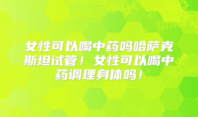 女性可以喝中药吗哈萨克斯坦试管！女性可以喝中药调理身体吗！