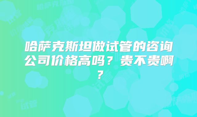 哈萨克斯坦做试管的咨询公司价格高吗？贵不贵啊？